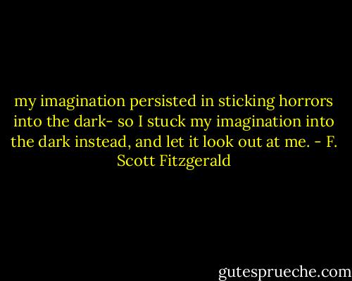 my imagination persisted in sticking horrors into the dark- so I stuck my imagination into the dark instead, and let it look out at me. - F. Scott Fitzgerald