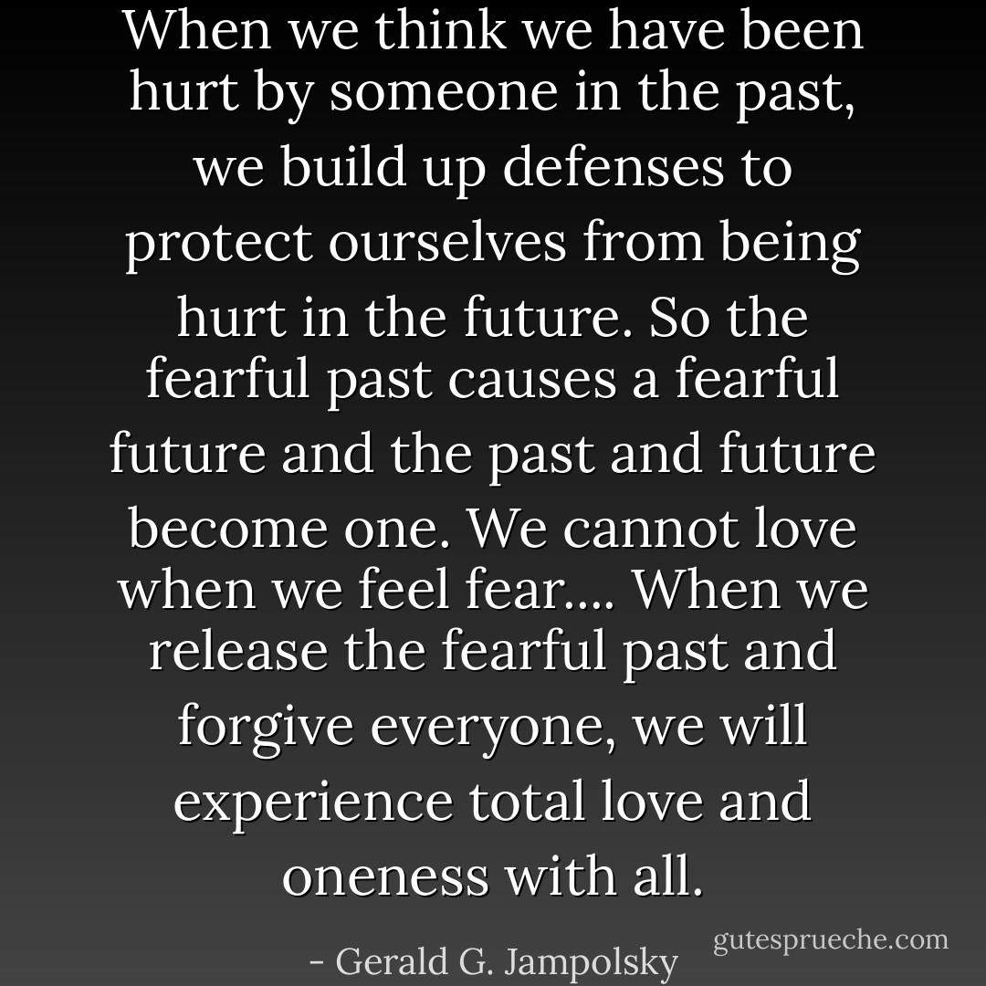 When we think we have been hurt by someone in the past, we build up defenses to protect ourselves from being hurt in the future. So the fearful past causes a fearful future and the past and future become one. We cannot love when we feel fear.... When we release the fearful past and forgive everyone, we will experience total love and oneness with all. - Gerald G. Jampolsky