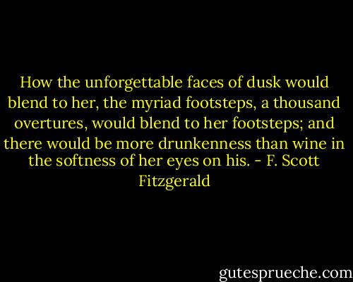 How the unforgettable faces of dusk would blend to her, the myriad footsteps, a thousand overtures, would blend to her footsteps; and there would be more drunkenness than wine in the softness of her eyes on his. - F. Scott Fitzgerald