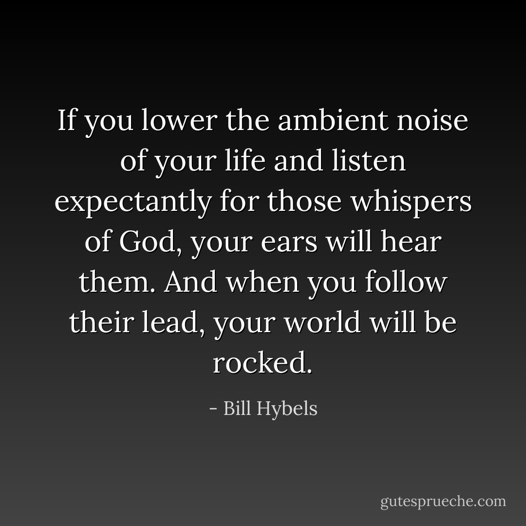 If you lower the ambient noise of your life and listen expectantly for those whispers of God, your ears will hear them. And when you follow their lead, your world will be rocked. - Bill Hybels