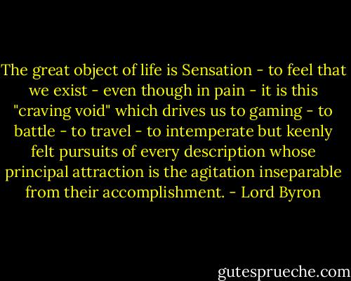 The great object of life is Sensation - to feel that we exist - even though in pain - it is this "craving void" which drives us to gaming - to battle - to travel - to intemperate but keenly felt pursuits of every description whose principal attraction is the agitation inseparable from their accomplishment. - Lord Byron