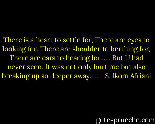 There is a heart to settle for, There are eyes to looking for, There are shoulder to berthing for, There are ears to hearing for......<br />But U had never seen. It was not only hurt me but also breaking up so deeper away..... - S. Ikom Afriani