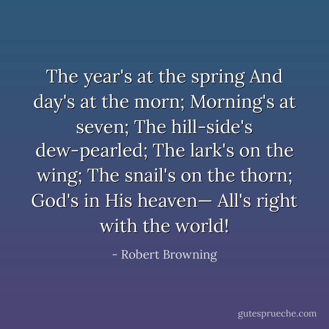 The year's at the spring<br />And day's at the morn;<br />Morning's at seven;<br />The hill-side's dew-pearled;<br />The lark's on the wing;<br />The snail's on the thorn;<br />God's in His heaven—<br />All's right with the world! - Robert Browning