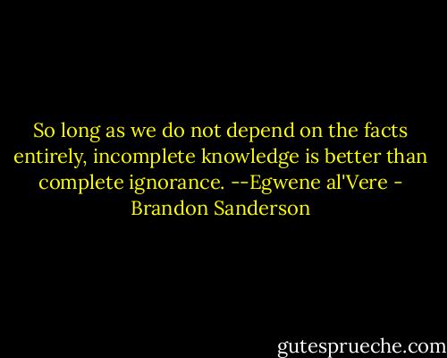 So long as we do not depend on the facts entirely, incomplete knowledge is better than complete ignorance.<br />--Egwene al'Vere - Brandon Sanderson