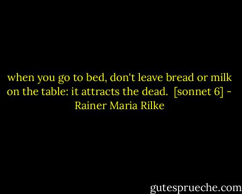 when you go to bed, don't leave bread or milk<br />on the table: it attracts the dead.<br /><br />[sonnet 6] - Rainer Maria Rilke