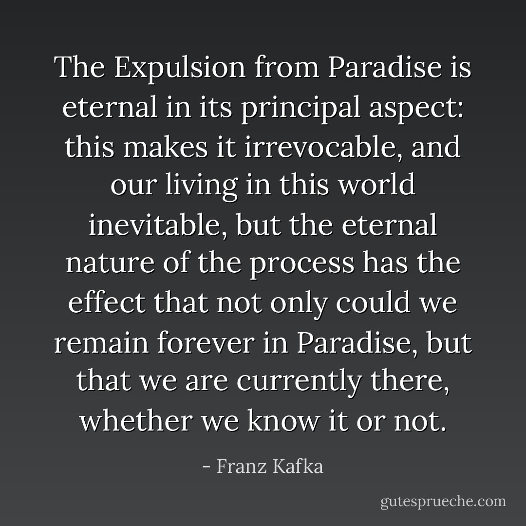 The Expulsion from Paradise is eternal in its principal aspect: this makes it irrevocable, and our living in this world inevitable, but the eternal nature of the process has the effect that not only could we remain forever in Paradise, but that we are currently there, whether we know it or not. - Franz Kafka