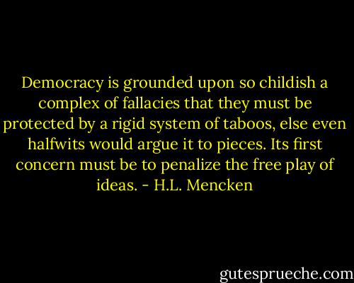 Democracy is grounded upon so childish a complex of fallacies that they must be protected by a rigid system of taboos, else even halfwits would argue it to pieces. Its first concern must be to penalize the free play of ideas. - H.L. Mencken