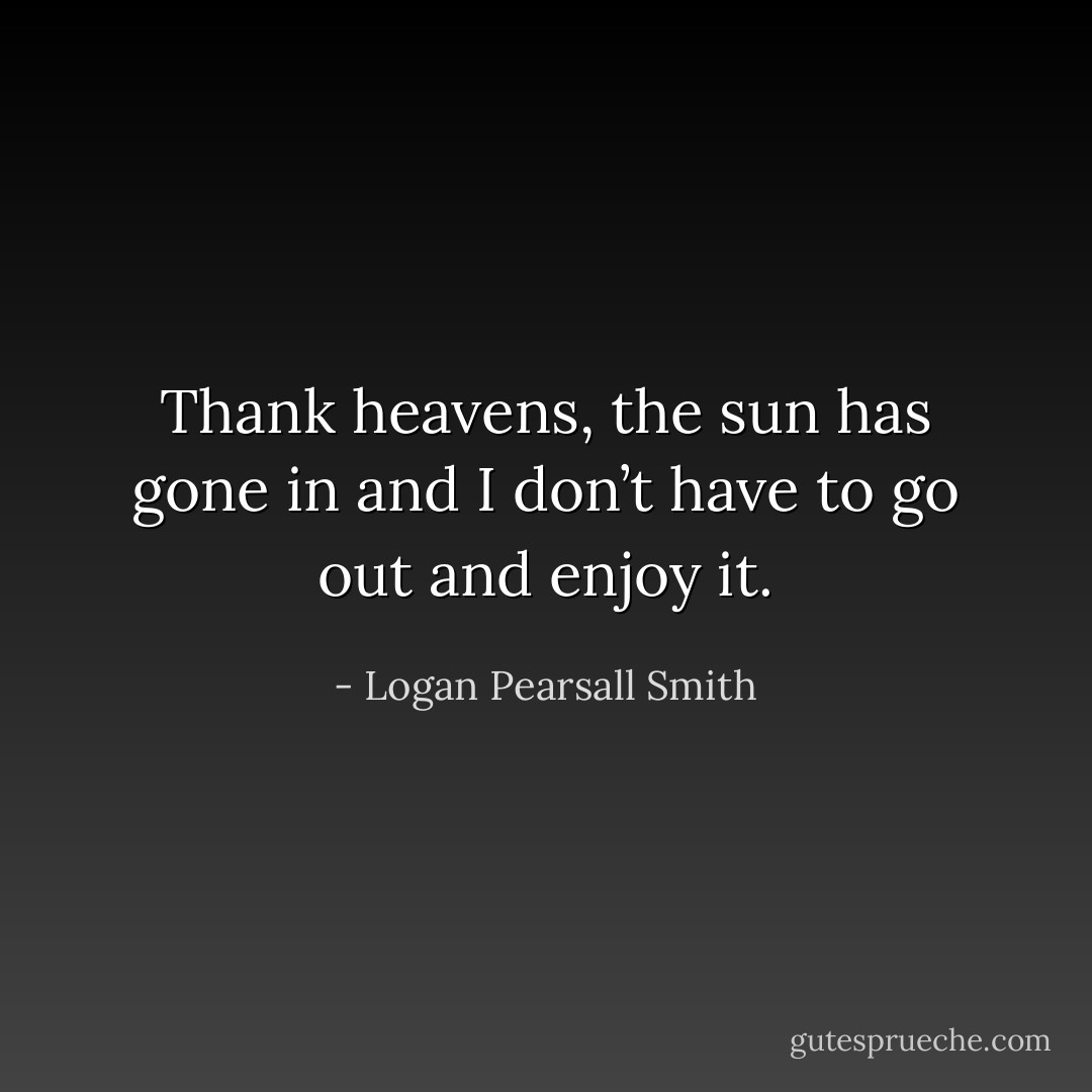Thank heavens, the sun has gone in and I don’t have to go out and enjoy it. - Logan Pearsall Smith