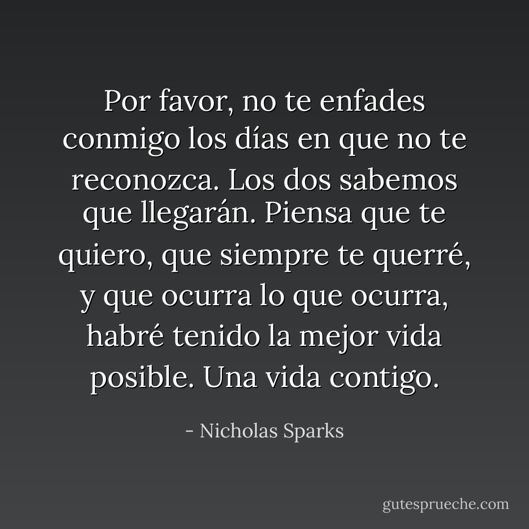 Por favor, no te enfades conmigo los días en que no te reconozca. Los dos sabemos que llegarán. Piensa que te quiero, que siempre te querré, y que ocurra lo que ocurra, habré tenido la mejor vida posible. Una vida contigo. - Nicholas Sparks