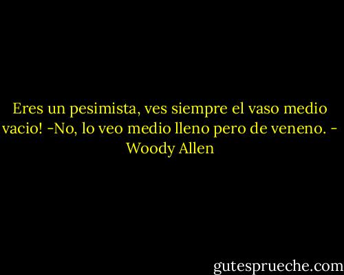 Eres un pesimista, ves siempre el vaso medio vacio! -No, lo veo medio lleno pero de veneno. - Woody Allen