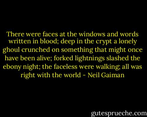 There were faces at the windows and words written in blood; deep in the crypt a lonely ghoul crunched on something that might once have been alive; forked lightnings slashed the ebony night; the faceless were walking; all was right with the world - Neil Gaiman
