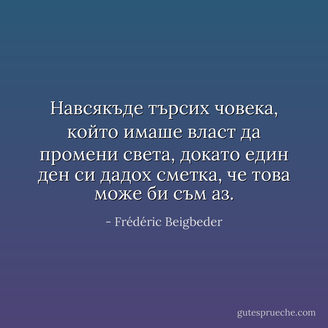 Навсякъде търсих човека, който имаше власт да промени света, докато един ден си дадох сметка, че това може би съм аз. - Frédéric Beigbeder