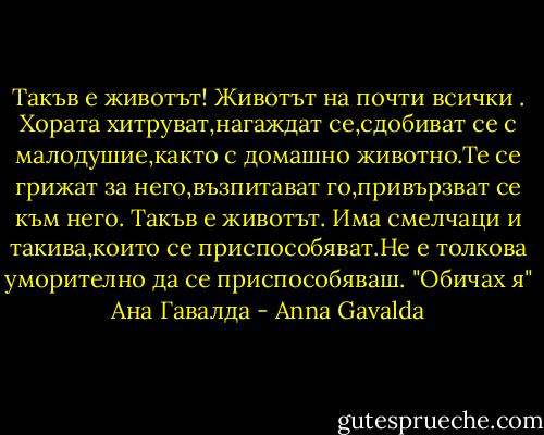 Такъв е животът!<br />Животът на почти всички .<br />Хората хитруват,нагаждат се,сдобиват се с малодушие,както с домашно животно.Те се грижат за него,възпитават го,привързват се към него.<br />Такъв е животът.<br />Има смелчаци и такива,които се приспособяват.Не е толкова уморително да се приспособяваш. "Обичах я" Ана Гавалда - Anna Gavalda