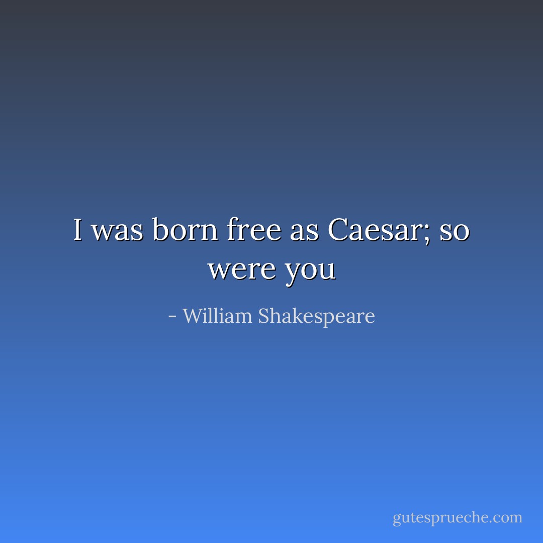 I was born free as Caesar; so were you - William Shakespeare