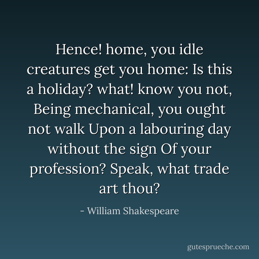 Hence! home, you idle creatures get you home:<br />Is this a holiday? what! know you not,<br />Being mechanical, you ought not walk<br />Upon a labouring day without the sign<br />Of your profession? Speak, what trade art thou? - William Shakespeare