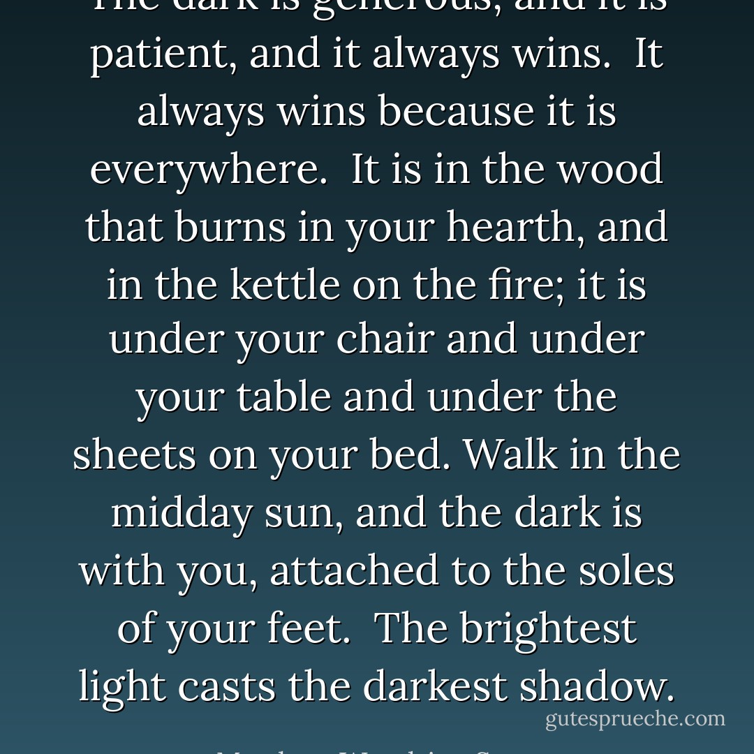 The dark is generous, and it is patient, and it always wins. <br />It always wins because it is everywhere. <br />It is in the wood that burns in your hearth, and in the kettle on the fire; it is under your chair and under your table and under the sheets on your bed. Walk in the midday sun, and the dark is with you, attached to the soles of your feet. <br />The brightest light casts the darkest shadow. - Matthew Woodring Stover