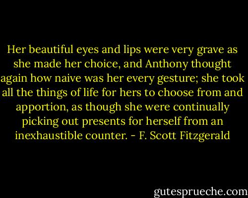 Her beautiful eyes and lips were very grave as she made her choice, and Anthony thought again how naive was her every gesture; she took all the things of life for hers to choose from and apportion, as though she were continually picking out presents for herself from an inexhaustible counter. - F. Scott Fitzgerald
