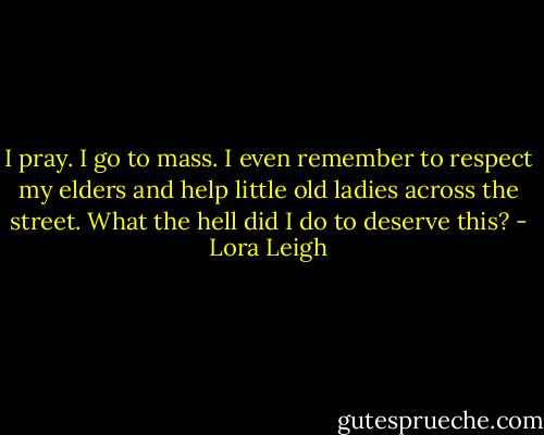 I pray. I go to mass. I even remember to respect my elders and help little old ladies across the street. What the hell did I do to deserve this? - Lora Leigh