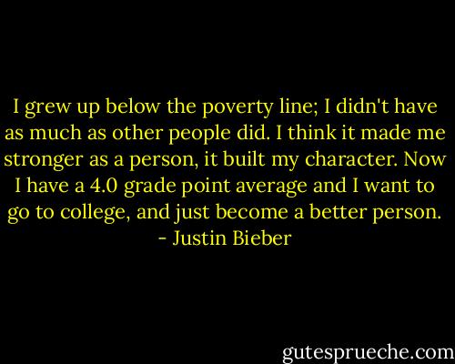 I grew up below the poverty line; I didn't have as much as other people did. I think it made me stronger as a person, it built my character. Now I have a 4.0 grade point average and I want to go to college, and just become a better person. - Justin Bieber
