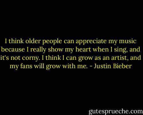 I think older people can appreciate my music because I really show my heart when I sing, and it's not corny. I think I can grow as an artist, and my fans will grow with me. - Justin Bieber