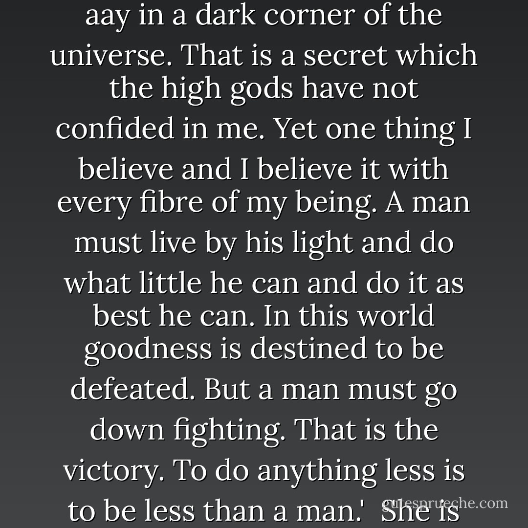 --you have too good a mind to throw away. I don't quite know what we're doing on this insignificant cinder spinning aay in a dark corner of the universe. That is a secret which the high gods have not confided in me. Yet one thing I believe and I believe it with every fibre of my being. A man must live by his light and do what little he can and do it as best he can. In this world goodness is destined to be defeated. But a man must go down fighting. That is the victory. To do anything less is to be less than a man.'<br /><br />She is right. I will say yes. I will say yes even though I do not really know what she is talking about. - Walker Percy