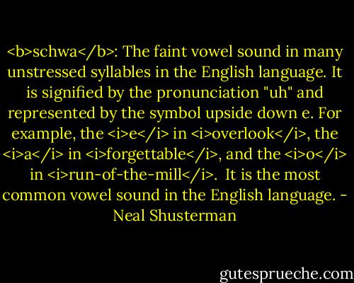<b>schwa</b>: The faint vowel sound in many unstressed syllables in the English language. It is signified by the pronunciation "uh" and represented by the symbol upside down e. For example, the <i>e</i> in <i>overlook</i>, the <i>a</i> in <i>forgettable</i>, and the <i>o</i> in <i>run-of-the-mill</i>.<br /><br />It is the most common vowel sound in the English language. - Neal Shusterman