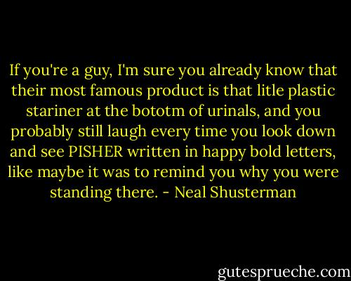 If you're a guy, I'm sure you already know that their most famous product is that litle plastic stariner at the bototm of urinals, and you probably still laugh every time you look down and see PISHER written in happy bold letters, like maybe it was to remind you why you were standing there. - Neal Shusterman