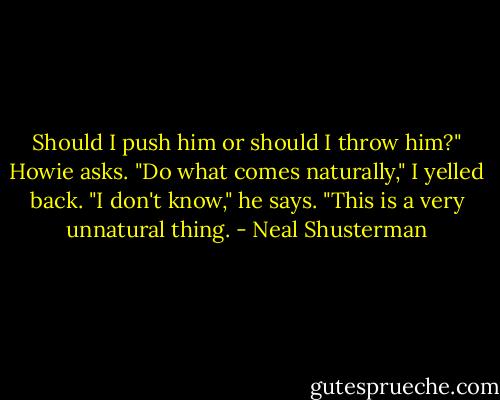 Should I push him or should I throw him?" Howie asks.<br />"Do what comes naturally," I yelled back.<br />"I don't know," he says. "This is a very unnatural thing. - Neal Shusterman