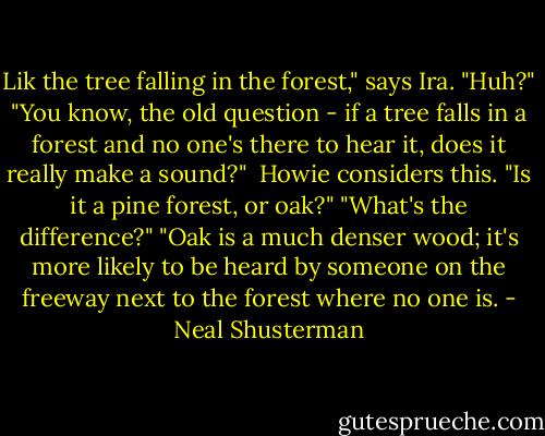 Lik the tree falling in the forest," says Ira.<br />"Huh?"<br />"You know, the old question - if a tree falls in a forest and no one's there to hear it, does it really make a sound?"<br /> Howie considers this. "Is it a pine forest, or oak?"<br />"What's the difference?"<br />"Oak is a much denser wood; it's more likely to be heard by someone on the freeway next to the forest where no one is. - Neal Shusterman