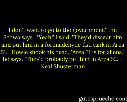 I don't want to go to the government," the Schwa says. <br />"Yeah," I said. "They'd dissect him and put him in a formaldehyde fish tank in Area 51."<br /> Howie shook his head. "Area 51 is for aliens," he says. "They'd probably put him in Area 52. - Neal Shusterman