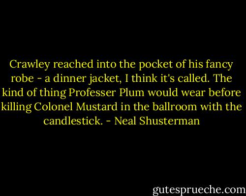 Crawley reached into the pocket of his fancy robe - a dinner jacket, I think it's called. The kind of thing Professer Plum would wear before killing Colonel Mustard in the ballroom with the candlestick. - Neal Shusterman