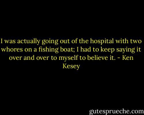 I was actually going out of the hospital with two whores on a fishing boat; I had to keep saying it over and over to myself to believe it. - Ken Kesey