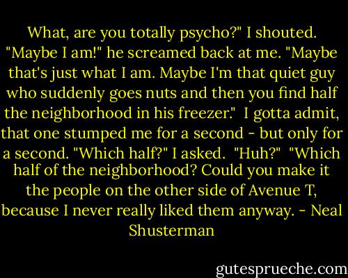 What, are you totally psycho?" I shouted.<br />"Maybe I am!" he screamed back at me. "Maybe that's just what I am. Maybe I'm that quiet guy who suddenly goes nuts and then you find half the neighborhood in his freezer."<br /> I gotta admit, that one stumped me for a second - but only for a second. "Which half?" I asked.<br /> "Huh?"<br /> "Which half of the neighborhood? Could you make it the people on the other side of Avenue T, because I never really liked them anyway. - Neal Shusterman