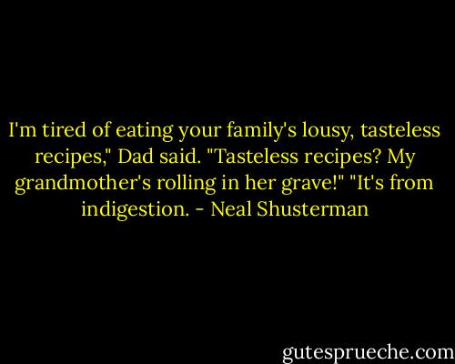 I'm tired of eating your family's lousy, tasteless recipes," Dad said.<br />"Tasteless recipes? My grandmother's rolling in her grave!"<br />"It's from indigestion. - Neal Shusterman