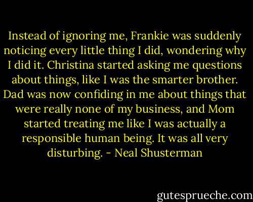 Instead of ignoring me, Frankie was suddenly noticing every little thing I did, wondering why I did it. Christina started asking me questions about things, like I was the smarter brother. Dad was now confiding in me about things that were really none of my business, and Mom started treating me like I was actually a responsible human being. It was all very disturbing. - Neal Shusterman