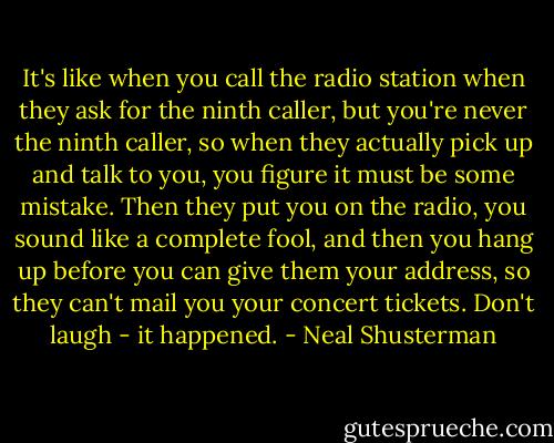 It's like when you call the radio station when they ask for the ninth caller, but you're never the ninth caller, so when they actually pick up and talk to you, you figure it must be some mistake. Then they put you on the radio, you sound like a complete fool, and then you hang up before you can give them your address, so they can't mail you your concert tickets. Don't laugh - it happened. - Neal Shusterman