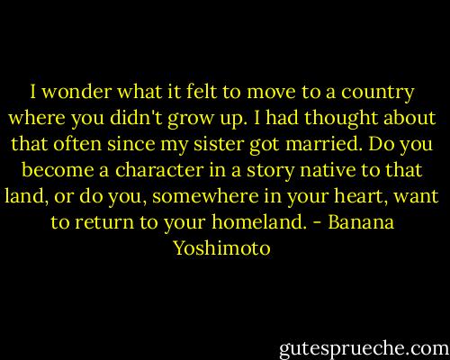 I wonder what it felt to move to a country where you didn't grow up. I had thought about that often since my sister got married. Do you become a character in a story native to that land, or do you, somewhere in your heart, want to return to your homeland. - Banana Yoshimoto