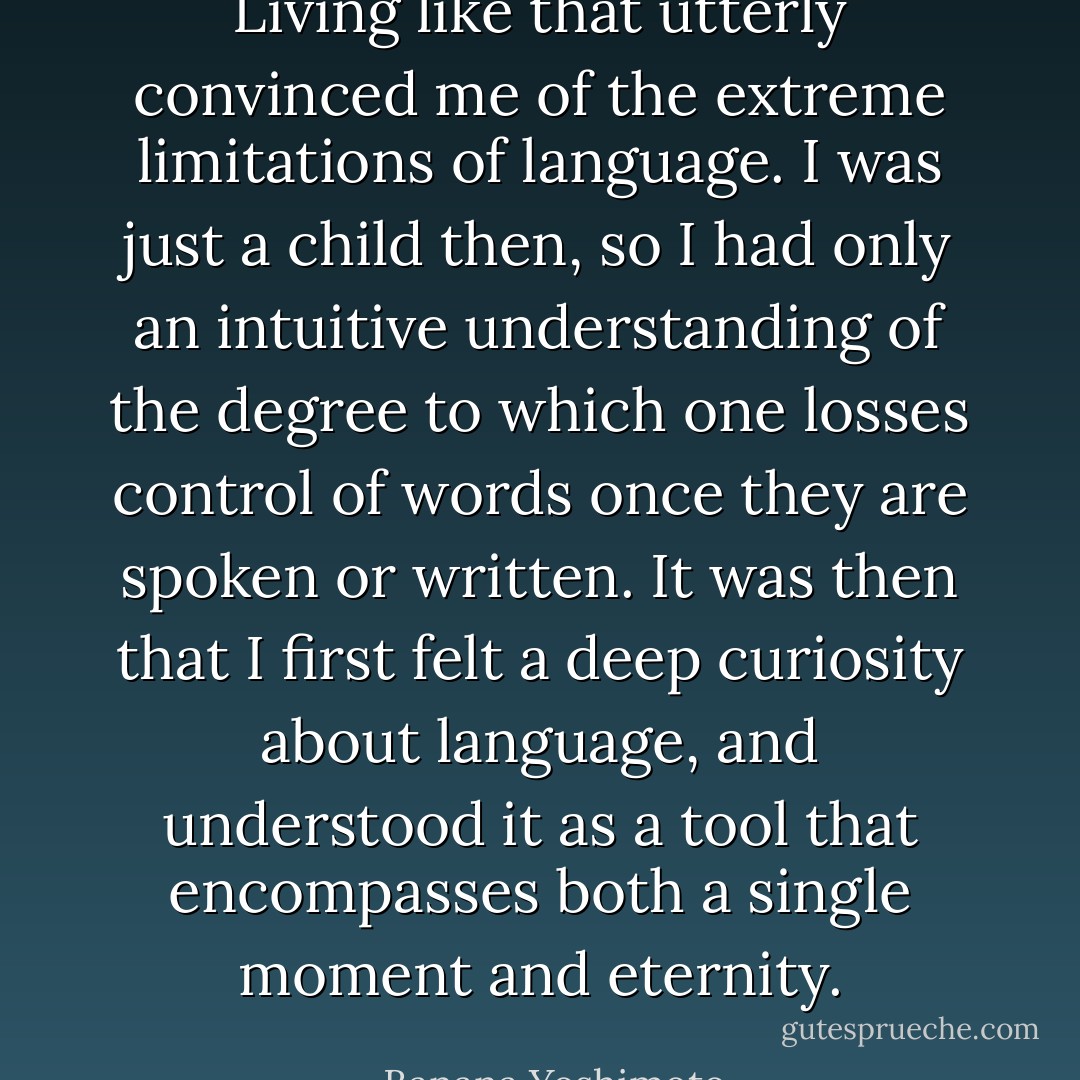 Living like that utterly convinced me of the extreme limitations of language. I was just a child then, so I had only an intuitive understanding of the degree to which one losses control of words once they are spoken or written. It was then that I first felt a deep curiosity about language, and understood it as a tool that encompasses both a single moment and eternity. - Banana Yoshimoto