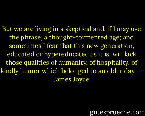 But we are living in a skeptical and, if I may use the phrase, a thought-tormented age; and sometimes I fear that this new generation, educated or hypereducated as it is, will lack those qualities of humanity, of hospitality, of kindly humor which belonged to an older day.. - James Joyce