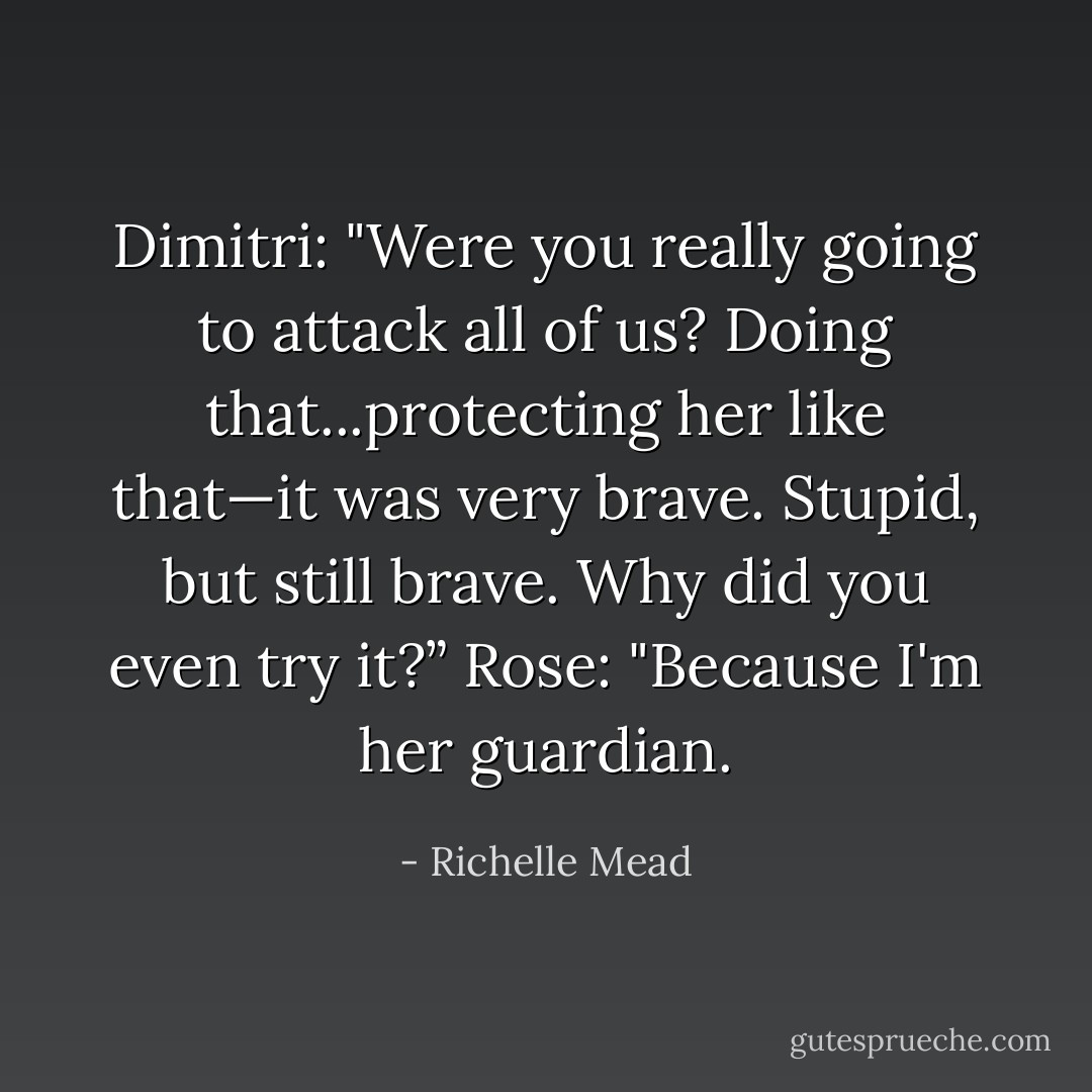 Dimitri: "Were you really going to attack all of us? Doing that...protecting her like that—it was very brave. Stupid, but still brave. Why did you even try it?”<br />Rose: "Because I'm her guardian. - Richelle Mead