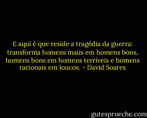 E aqui é que reside a tragédia da guerra: transforma homens maus em homens bons, homens bons em homens terríveis e homens racionais em loucos. - David Soares