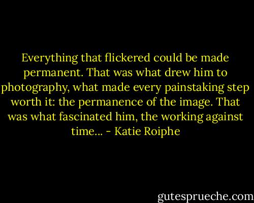 Everything that flickered could be made permanent. That was what drew him to photography, what made every painstaking step worth it: the permanence of the image. That was what fascinated him, the working against time... - Katie Roiphe