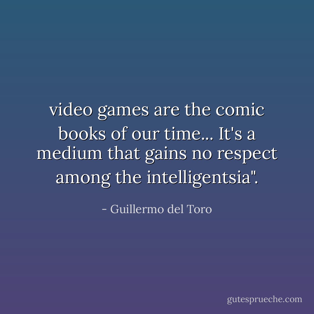 video games are the comic books of our time... It's a medium that gains no respect among the intelligentsia". - Guillermo del Toro