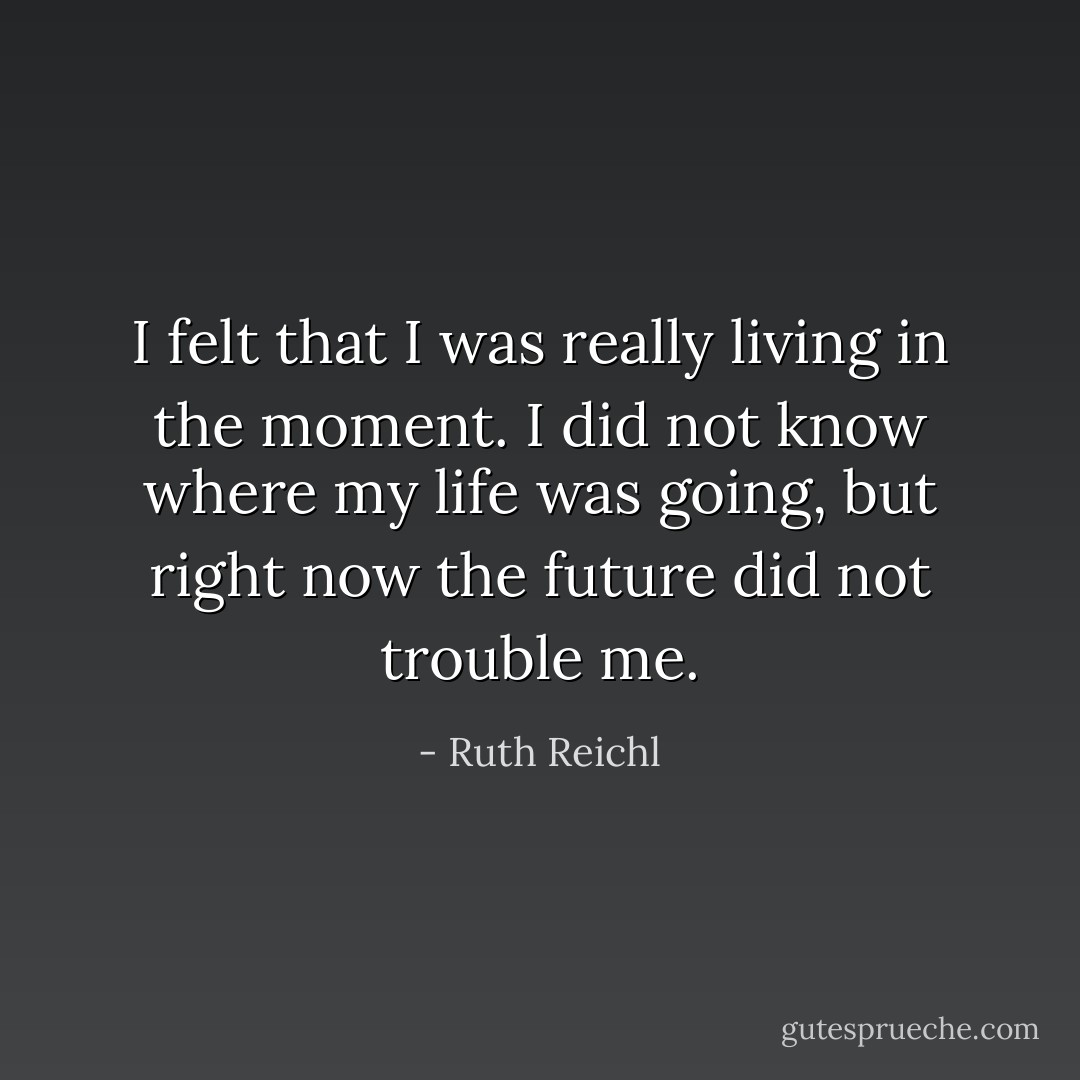 I felt that I was really living in the moment. I did not know where my life was going, but right now the future did not trouble me. - Ruth Reichl