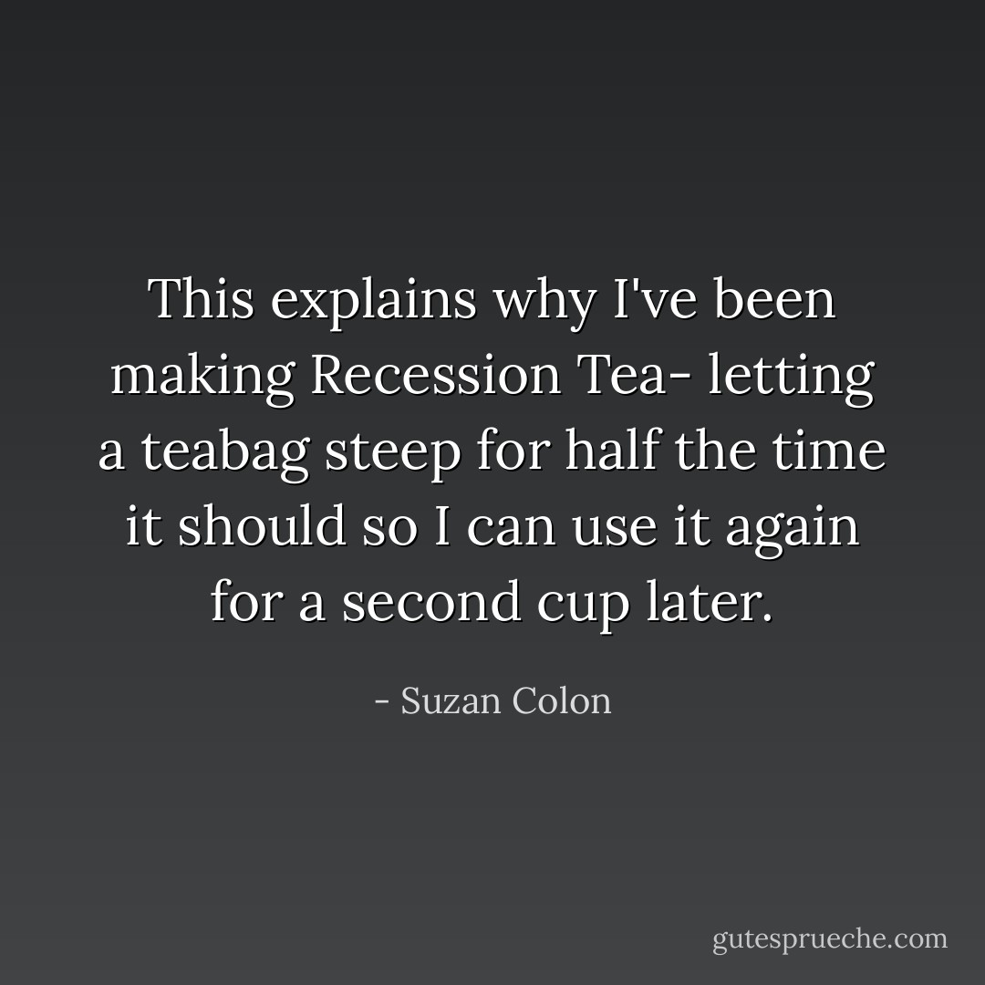 This explains why I've been making Recession Tea- letting a teabag steep for half the time it should so I can use it again for a second cup later. - Suzan Colon