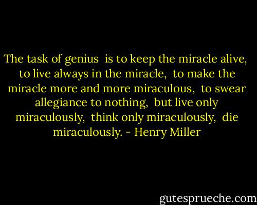 The task of genius <br />is to keep the miracle alive, <br />to live always in the miracle, <br />to make the miracle more and more miraculous, <br />to swear allegiance to nothing, <br />but live only miraculously, <br />think only miraculously, <br />die miraculously. - Henry Miller