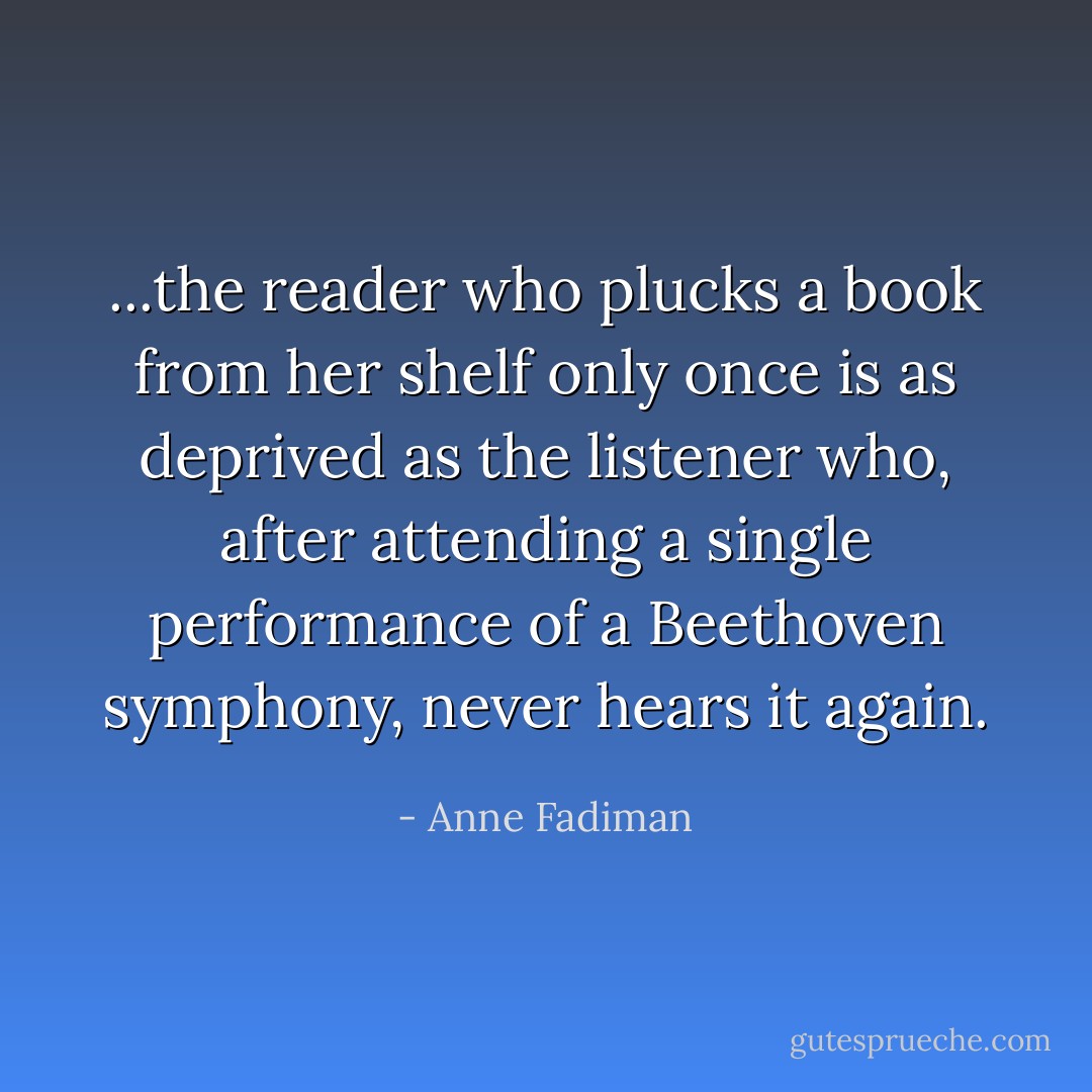 ...the reader who plucks a book from her shelf only once is as deprived as the listener who, after attending a single performance of a Beethoven symphony, never hears it again. - Anne Fadiman