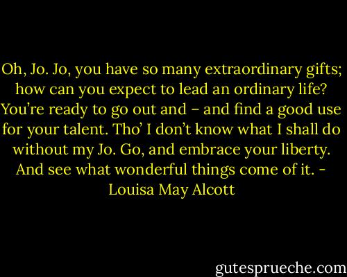 Oh, Jo. Jo, you have so many extraordinary gifts; how can you expect to lead an ordinary life? You’re ready to go out and – and find a good use for your talent. Tho’ I don’t know what I shall do without my Jo. Go, and embrace your liberty. And see what wonderful things come of it. - Louisa May Alcott