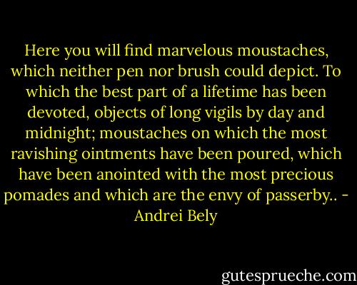 Here you will find marvelous moustaches, which neither pen nor brush could depict. To which the best part of a lifetime has been devoted, objects of long vigils by day and midnight; moustaches on which the most ravishing ointments have been poured, which have been anointed with the most precious pomades and which are the envy of passerby.. - Andrei Bely