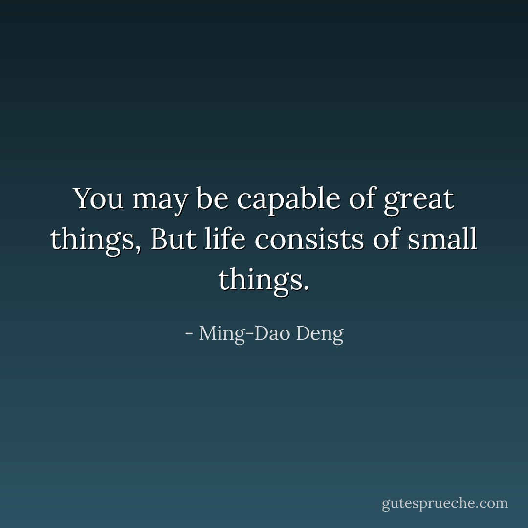 You may be capable of great things,<br />But life consists of small things. - Ming-Dao Deng